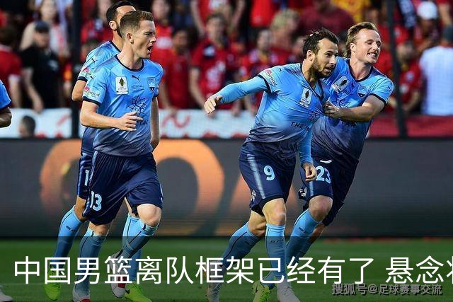 中国男篮离队框架已经有了 悬念将保持到最后